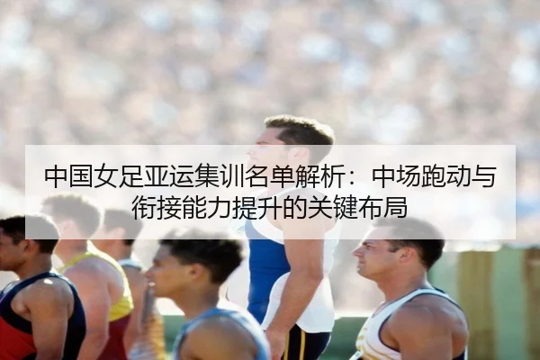 中国女足亚运集训名单解析：中场跑动与衔接能力提升的关键布局